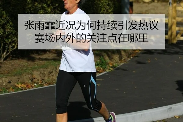 张雨霏近况为何持续引发热议 赛场内外的关注点在哪里